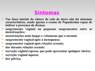 Sintomas

    Nas fases iniciais do câncer de colo de útero não há sintomas
    característicos, sendo apenas o exame de Papanicolau capaz de
    indicar a presença da doença.

    sangramento vaginal ou pequenos sangramentos entre as
    menstruações;

    menstruações mais longas e volumosas que o normal;

    sangramento vaginal após a menopausa;

    sangramento vaginal após relações sexuais;

    dor durante relações sexuais;

    secreção vaginal espessa, que pode apresentar qualquer cheiro;

    secreção vaginal aquosa;

    dor pélvica.
 