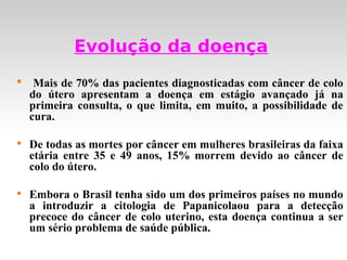 Evolução da doença

     Mais de 70% das pacientes diagnosticadas com câncer de colo
    do útero apresentam a doença em estágio avançado já na
    primeira consulta, o que limita, em muito, a possibilidade de
    cura.


    De todas as mortes por câncer em mulheres brasileiras da faixa
    etária entre 35 e 49 anos, 15% morrem devido ao câncer de
    colo do útero.


    Embora o Brasil tenha sido um dos primeiros países no mundo
    a introduzir a citologia de Papanicolaou para a detecção
    precoce do câncer de colo uterino, esta doença continua a ser
    um sério problema de saúde pública.
 