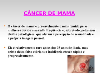 CÂNCER DE MAMA


    O câncer de mama é provavelmente o mais temido pelas
    mulheres devido a sua alta freqüência e, sobretudo, pelos seus
    efeitos psicológicos, que afetam a percepção de sexualidade e
    a própria imagem pessoal.


    Ele é relativamente raro antes dos 35 anos de idade, mas
    acima desta faixa etária sua incidência cresce rápida e
    progressivamente.
 