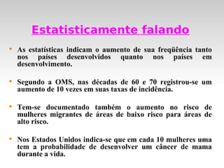 Estatisticamente falando

    As estatísticas indicam o aumento de sua freqüência tanto
    nos países desenvolvidos quanto nos países em
    desenvolvimento.


    Segundo a OMS, nas décadas de 60 e 70 registrou-se um
    aumento de 10 vezes em suas taxas de incidência.


    Tem-se documentado também o aumento no risco de
    mulheres migrantes de áreas de baixo risco para áreas de
    alto risco.


    Nos Estados Unidos indica-se que em cada 10 mulheres uma
    tem a probabilidade de desenvolver um câncer de mama
    durante a vida.
 