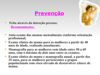 Prevenção

    Feita através da detecção precoce.
     Recomendações:


    Auto-exame das mamas mensalmente conforme orientação
    profissional;

    Exame clínico da mama para as mulheres a partir de 40
    anos de idade, realizado anualmente.

    Mamografia para as mulheres com idade entre 50 a 69
    anos, com o máximo de dois anos entre os exames;

    Exame clínico da mama e mamografia anual, a partir dos
    35 anos, para as mulheres pertencentes a grupos
    populacionais com risco elevado de desenvolver câncer de
    mama.
 