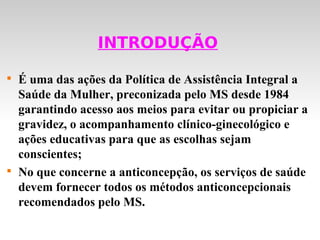 INTRODUÇÃO


    É uma das ações da Política de Assistência Integral a
    Saúde da Mulher, preconizada pelo MS desde 1984
    garantindo acesso aos meios para evitar ou propiciar a
    gravidez, o acompanhamento clínico-ginecológico e
    ações educativas para que as escolhas sejam
    conscientes;

    No que concerne a anticoncepção, os serviços de saúde
    devem fornecer todos os métodos anticoncepcionais
    recomendados pelo MS.
 