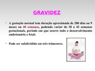 GRAVIDEZ

    A gestação normal tem duração aproximada de 280 dias ou 9
    meses ou 40 semanas, podendo variar de 38 a 42 semanas
    gestacionais, período em que ocorre todo o desenvolvimento
    embrionário e fetal;


    Pode ser subdividido em três trimestres.
 