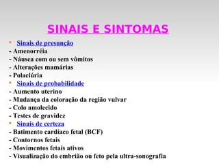 SINAIS E SINTOMAS

   Sinais de presunção
- Amenorréia
- Náusea com ou sem vômitos
- Alterações mamárias
- Polaciúria

   Sinais de probabilidade
- Aumento uterino
- Mudança da coloração da região vulvar
- Colo amolecido
- Testes de gravidez

   Sinais de certeza
- Batimento cardíaco fetal (BCF)
- Contornos fetais
- Movimentos fetais ativos
- Visualização do embrião ou feto pela ultra-sonografia
 