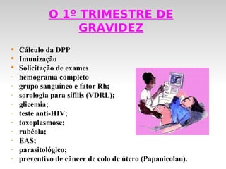 O 1º TRIMESTRE DE
                  GRAVIDEZ

    Cálculo da DPP

    Imunização

    Solicitação de exames
-   hemograma completo
-   grupo sanguíneo e fator Rh;
-   sorologia para sífilis (VDRL);
-   glicemia;
-   teste anti-HIV;
-   toxoplasmose;
-   rubéola;
-   EAS;
-   parasitológico;
-   preventivo de câncer de colo de útero (Papanicolau).
 
