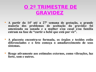 O 2º TRIMESTRE DE
                   GRAVIDEZ

    A partir da 14ª até a 27ª semana de gestação, a grande
    maioria dos problemas de aceitação da gravidez foi
    amenizada ou sanada e a mulher e/ou casal e/ou família
    entram na fase de “curtir o bebê que está por vir”.


    A placenta encontra-se formada, os órgãos e tecidos estão
    diferenciados e o feto começa o amadurecimento de seus
    sistemas.


    Reage ativamente aos estímulos externos, como vibrações, luz
    forte, som e outros.
 