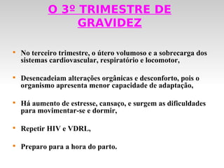 O 3º TRIMESTRE DE
                 GRAVIDEZ


    No terceiro trimestre, o útero volumoso e a sobrecarga dos
    sistemas cardiovascular, respiratório e locomotor,


    Desencadeiam alterações orgânicas e desconforto, pois o
    organismo apresenta menor capacidade de adaptação,


    Há aumento de estresse, cansaço, e surgem as dificuldades
    para movimentar-se e dormir,


    Repetir HIV e VDRL,


    Preparo para a hora do parto.
 