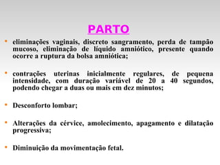 PARTO

    eliminações vaginais, discreto sangramento, perda de tampão
    mucoso, eliminação de líquido amniótico, presente quando
    ocorre a ruptura da bolsa amniótica;


    contrações uterinas inicialmente regulares, de pequena
    intensidade, com duração variável de 20 a 40 segundos,
    podendo chegar a duas ou mais em dez minutos;


    Desconforto lombar;


    Alterações da cérvice, amolecimento, apagamento e dilatação
    progressiva;


    Diminuição da movimentação fetal.
 