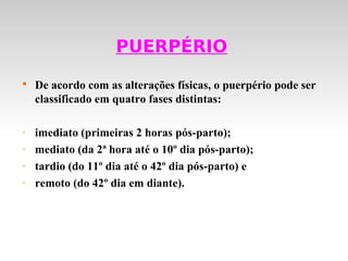 PUERPÉRIO

    De acordo com as alterações físicas, o puerpério pode ser
    classificado em quatro fases distintas:

-   imediato (primeiras 2 horas pós-parto);
-   mediato (da 2ª hora até o 10º dia pós-parto);
-   tardio (do 11º dia até o 42º dia pós-parto) e
-   remoto (do 42º dia em diante).
 