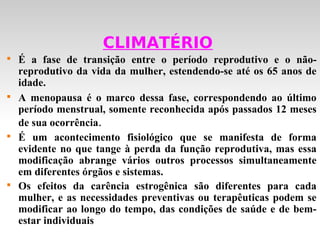 CLIMATÉRIO

    É a fase de transição entre o período reprodutivo e o não-
    reprodutivo da vida da mulher, estendendo-se até os 65 anos de
    idade.

    A menopausa é o marco dessa fase, correspondendo ao último
    período menstrual, somente reconhecida após passados 12 meses
    de sua ocorrência.

    É um acontecimento fisiológico que se manifesta de forma
    evidente no que tange à perda da função reprodutiva, mas essa
    modificação abrange vários outros processos simultaneamente
    em diferentes órgãos e sistemas.

    Os efeitos da carência estrogênica são diferentes para cada
    mulher, e as necessidades preventivas ou terapêuticas podem se
    modificar ao longo do tempo, das condições de saúde e de bem-
    estar individuais
 