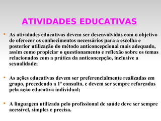 ATIVIDADES EDUCATIVAS

    As atividades educativas devem ser desenvolvidas com o objetivo
    de oferecer os conhecimentos necessários para a escolha e
    posterior utilização do método anticoncepcional mais adequado,
    assim como propiciar o questionamento e reflexão sobre os temas
    relacionados com a prática da anticoncepção, inclusive a
    sexualidade;


    As ações educativas devem ser preferencialmente realizadas em
    grupo, precedendo a 1ª consulta, e devem ser sempre reforçadas
    pela ação educativa individual;


    A linguagem utilizada pelo profissional de saúde deve ser sempre
    acessível, simples e precisa.
 