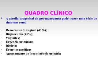 QUADRO CLÍNICO
   A atrofia urogenital da pós-menopausa pode trazer uma série de
    sintomas como:

-   Ressecamento vaginal (43%);
-   Dispareunia (41%);
-   Vaginites;
-   Urgência urinárias;
-   Disúria;
-   Uretrites atróficas
-   Agravamento de incontinência urinária
 