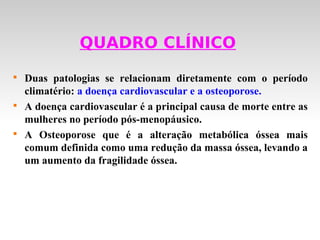 QUADRO CLÍNICO

    Duas patologias se relacionam diretamente com o período
    climatério: a doença cardiovascular e a osteoporose.

    A doença cardiovascular é a principal causa de morte entre as
    mulheres no período pós-menopáusico.

    A Osteoporose que é a alteração metabólica óssea mais
    comum definida como uma redução da massa óssea, levando a
    um aumento da fragilidade óssea.
 