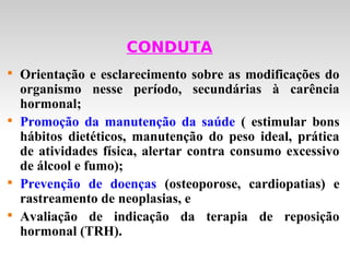 CONDUTA

    Orientação e esclarecimento sobre as modificações do
    organismo nesse período, secundárias à carência
    hormonal;

    Promoção da manutenção da saúde ( estimular bons
    hábitos dietéticos, manutenção do peso ideal, prática
    de atividades física, alertar contra consumo excessivo
    de álcool e fumo);

    Prevenção de doenças (osteoporose, cardiopatias) e
    rastreamento de neoplasias, e

    Avaliação de indicação da terapia de reposição
    hormonal (TRH).
 