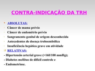 CONTRA-INDICAÇÃO DA TRH

   ABSOLUTAS:
- Câncer de mama prévio

- Câncer de endométrio prévio

- Sangramento genital de origem desconhecida

- Antecedentes de doença troboembólica

- Insuficiência hepática grave em atividade

 RELATIVAS:

- Hipertensão arterial grave (>160/100 mmHg);
- Diabetes mellitus de difícil controle e
- Endometriose.
 