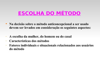 ESCOLHA DO MÉTODO

    Na decisão sobre o método anticoncepcional a ser usado
    devem ser levados em consideração os seguintes aspectos:

-   A escolha da mulher, do homem ou do casal
-   Características dos métodos
-   Fatores individuais e situacionais relacionados aos usuários
    do método
 