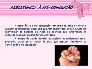ASSISTÊNCIA À PRÉ-CONCEPÇÃO

A Assistência à pré-concepção tem como objetivo orientar e
assistir as mulheres/ casal que queiram engravidar, com o intuito de
identificar os fatores de risco ou doenças que interferem na
evolução saudável de uma futura gestação.
A equipe de saúde deverá, ao assistir as mulheres/casais,
prevenir, detectar e tratar fatores que possam interferir na
fertilidade e na concepção.

 