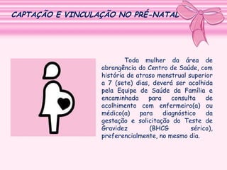 CAPTAÇÃO E VINCULAÇÃO NO PRÉ-NATAL

Toda mulher da área de
abrangência do Centro de Saúde, com
história de atraso menstrual superior
a 7 (sete) dias, deverá ser acolhida
pela Equipe de Saúde da Família e
encaminhada
para
consulta
de
acolhimento com enfermeiro(a) ou
médico(a)
para
diagnóstico
da
gestação e solicitação do Teste de
Gravidez
(BHCG
sérico),
preferencialmente, no mesmo dia.

 
