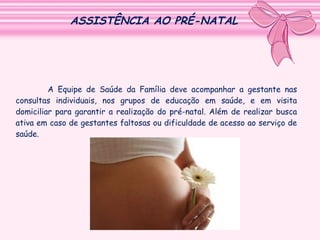ASSISTÊNCIA AO PRÉ-NATAL

A Equipe de Saúde da Família deve acompanhar a gestante nas
consultas individuais, nos grupos de educação em saúde, e em visita
domiciliar para garantir a realização do pré-natal. Além de realizar busca
ativa em caso de gestantes faltosas ou dificuldade de acesso ao serviço de
saúde.

 