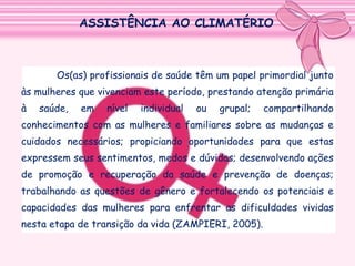 ASSISTÊNCIA AO CLIMATÉRIO

Os(as) profissionais de saúde têm um papel primordial junto
às mulheres que vivenciam este período, prestando atenção primária
à

saúde,

em

nível

individual

ou

grupal;

compartilhando

conhecimentos com as mulheres e familiares sobre as mudanças e
cuidados necessários; propiciando oportunidades para que estas
expressem seus sentimentos, medos e dúvidas; desenvolvendo ações
de promoção e recuperação da saúde e prevenção de doenças;
trabalhando as questões de gênero e fortalecendo os potenciais e
capacidades das mulheres para enfrentar as dificuldades vividas
nesta etapa de transição da vida (ZAMPIERI, 2005).

 