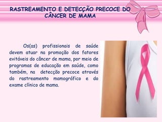 RASTREAMENTO E DETECÇÃO PRECOCE DO
CÂNCER DE MAMA

Os(as) profissionais de saúde
devem atuar na promoção dos fatores
evitáveis do câncer de mama, por meio de
programas de educação em saúde, como
também, na detecção precoce através
do rastreamento mamográfico e do
exame clínico de mama.

 