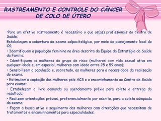RASTREAMENTO E CONTROLE DO CÂNCER
DE COLO DE ÚTERO
•Para um efetivo rastreamento é necessário o que os(as) profissionais do Centro de
Saúde:
Estabeleçam a cobertura do exame colpocitológico, por meio do planejamento local do
CS;
• Identifiquem a população feminina na área descrita da Equipe da Estratégia da Saúde
da Família;
• Identifiquem as mulheres do grupo de risco (mulheres com vida sexual ativa em
qualquer idade e, em especial, mulheres com idade entre 25 e 59 anos);
• Sensibilizem a população e, sobretudo, as mulheres para a necessidade da realização
do exame;
• Estimulem a captação das mulheres pelo ACS e o encaminhamento ao Centro de Saúde
para exame;
• Estabeleçam a livre demanda ou agendamento prévio para coleta e entrega do
resultado;
• Realizem orientações prévias, preferencialmente por escrito, para a coleta adequada
do exame;
• Façam a busca ativa e seguimento das mulheres com alterações que necessitam de
tratamentos e encaminhamentos para especialidades.

 