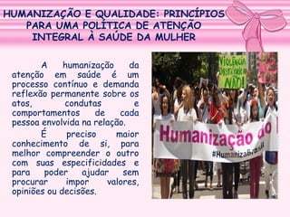 HUMANIZAÇÃO E QUALIDADE: PRINCÍPIOS
PARA UMA POLÍTICA DE ATENÇÃO
INTEGRAL À SAÚDE DA MULHER
A
humanização
da
atenção em saúde é um
processo contínuo e demanda
reflexão permanente sobre os
atos,
condutas
e
comportamentos
de
cada
pessoa envolvida na relação.
É
preciso
maior
conhecimento de si, para
melhor compreender o outro
com suas especificidades e
para
poder
ajudar
sem
procurar
impor
valores,
opiniões ou decisões.

 