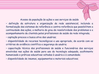 Acesso da população às ações e aos serviços de saúde
– definição da estrutura e organização da rede assistencial,
incluindo a formalização dos sistemas de referência e contrareferência que possibilitem a continuidade das ações, a melhoria do
grau de resolutividade dos problemas e o acompanhamento da
clientela pelos profissionais de saúde da rede integrada;
– captação precoce e busca ativa das usuárias;
– disponibilidade de recursos tecnológicos e uso apropriado, de
acordo com os critérios de evidência científica e segurança da
usuária;
– capacitação técnica dos profissionais de saúde e funcionários dos
serviços envolvidos nas ações de saúde para uso da tecnologia
adequada, acolhimento humanizado e práticas educativas voltadas à
usuária e à comunidade;
– disponibilidade de insumos, equipamentos e materiais educativos;

 