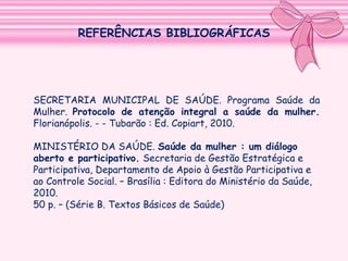 REFERÊNCIAS BIBLIOGRÁFICAS

SECRETARIA MUNICIPAL DE SAÚDE. Programa Saúde da
Mulher. Protocolo de atenção integral a saúde da mulher.
Florianópolis. - - Tubarão : Ed. Copiart, 2010.
MINISTÉRIO DA SAÚDE. Saúde da mulher : um diálogo
aberto e participativo. Secretaria de Gestão Estratégica e
Participativa, Departamento de Apoio à Gestão Participativa e
ao Controle Social. – Brasília : Editora do Ministério da Saúde,
2010.
50 p. – (Série B. Textos Básicos de Saúde)

 