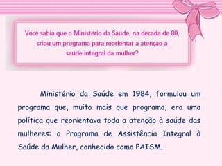 Ministério da Saúde em 1984, formulou um
programa que, muito mais que programa, era uma
política que reorientava toda a atenção à saúde das
mulheres: o Programa de Assistência Integral à
Saúde da Mulher, conhecido como PAISM.

 