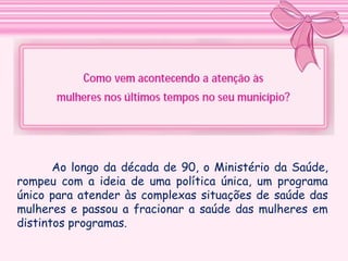 Ao longo da década de 90, o Ministério da Saúde,
rompeu com a ideia de uma política única, um programa
único para atender às complexas situações de saúde das
mulheres e passou a fracionar a saúde das mulheres em
distintos programas.

 