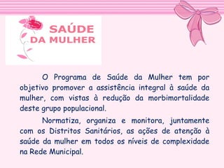 O Programa de Saúde da Mulher tem por
objetivo promover a assistência integral à saúde da
mulher, com vistas à redução da morbimortalidade
deste grupo populacional.
Normatiza, organiza e monitora, juntamente
com os Distritos Sanitários, as ações de atenção à
saúde da mulher em todos os níveis de complexidade
na Rede Municipal.

 