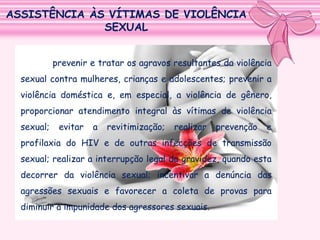 ASSISTÊNCIA ÀS VÍTIMAS DE VIOLÊNCIA
SEXUAL
prevenir e tratar os agravos resultantes da violência
sexual contra mulheres, crianças e adolescentes; prevenir a
violência doméstica e, em especial, a violência de gênero,
proporcionar atendimento integral às vítimas de violência
sexual;

evitar

a

revitimização;

realizar

prevenção

e

profilaxia do HIV e de outras infecções de transmissão
sexual; realizar a interrupção legal da gravidez, quando esta
decorrer da violência sexual; incentivar a denúncia das
agressões sexuais e favorecer a coleta de provas para
diminuir a impunidade dos agressores sexuais.

 