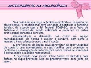 ANTICONCEPÇÃO NA ADOLESCÊNCIA

Nos casos em que haja referência explícita ou suspeita de
abuso sexual, o profissional está obrigado a notificar o conselho
tutelar, de acordo com a lei federal 8069-90, ou a Vara da
Infância e Juventude, sendo relevante a presença de outro
profissional durante a consulta.
Recomenda-se a discussão dos casos em equipe
multidisciplinar, de forma a avaliar a conduta, bem como o
momento mais adequado para a notificação.
O profissional de saúde deve aproveitar as oportunidades
de contato com adolescentes e suas famílias para promover a
reflexão e a divulgação de informações sobre temas relacionados
à sexualidade e à saúde reprodutiva.
A orientação deve incidir sobre todos os métodos, com
ênfase na dupla proteção (uso de preservativos), sem juízo de
valor.

 
