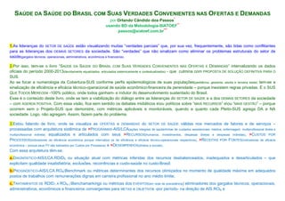 SAÚDE DA SAÚDE DO BRASIL COM SUAS VERDADES CONVENIENTES NAS OFERTAS E DEMANDAS
por Orlando Cândido dos Passos*
usando BD da Metodologia-SIATOEF**
passos@siatoef.com.br***

1.As lideranças do SETOR DE SAÚDE estão visualizando muitas “verdades parciais” que, por sua vez, frequentemente, são tidas como conflitantes
para as lideranças dos DEMAIS SETORES da sociedade. São “verdades” que não sinalizam como eliminar os problemas estruturais do setor de
saúde(gargalos técnicos, operacionais, administrativos, econômicos e financeiros).
2.Por isso, tem-se o livro “SAÚDE DA SAÚDE DO BRASIL COM SUAS VERDADES CONVENIENTES NAS OFERTAS E DEMANDAS” internalizando os dados
oficiais do período 2000-2013(devidamente equalizados, articulados sistemicamente e contextualizados) - que culmina com PROPOSTA DE SOLUÇÃO DEFINITIVA PARA O
SUS.
Ao se focar a numerologia da Cobertura-SUS conforme perfis epidemiológicos de suas populações(pediátrica, gestante, adulta e terceira idade) tem-se a
sinalização de eficiência e eficácia técnico-operacional de saúde econômico-financeira de perenidade – porque inexistem regras privadas. É o SUS
QUE TODOS MERECEM -100% público, onde todos ganham- e indutor do desenvolvimento sustentado do Brasil.
Esse é o conteúdo deste livro, onde se tem a viabilização do diálogo entre as lideranças do SETOR DE SAÚDE e a dos DEMAIS SETORES da sociedade
– com AGENDA POSITIVA. Com essa visão, fica sem sentido os debates midiáticos eou políticos sobre “MAIS RECURSOS” eou “MAIS GESTÃO” – porque
ocorrem sem o Projeto-SUS que demonstre, com métricas aplicáveis e monitoráveis, quando e quanto cada Pleito-SUS agrega DA e NA
sociedade. Logo, não agregam. Assim, fazem parte do problema.
3.Estou falando de livro, onde se visualiza as OFERTAS e DEMANDAS do SETOR DE SAÚDE válidas nos mercados de fatores e de serviços –
processadas com arquitetura sistêmica de >PROGRAMAS-AIS/LCA(ações integrais de saúde/linhas de cuidados assistenciais: médica, enfermagem, multiprofissional direta e
multiprofissional indireta) equalizados e articulados com seus >RECURSOS(humanos, investimentos, despesas diretas e despesas indiretas), >CUSTOS POR
PROCESSOS(indicadores de eficiência econômica porque internaliza os de eficiência e eficácia técnico-operacionais respectivos), >RECEITAS POR FONTES(indicadoras de eficácia
econômica – porque seus PV são balizados por Custos por Processos) e >DESEMPENHOS(diretos e sociais).
Com essa arquitetura têm-se:
a.DIAGNÓSTICO-AIS/LCA.RDID0 ou situação atual com métricas inferidas dos recursos desbalanceados, inadequados e desarticulados – que
explicitam qualidade insatisfatória, exclusões, recorrências e custo-saúde no custo-Brasil;
b.PROGNÓSTICO-AIS/LCA.RONBenchmark ou métricas determinantes dos recursos otimizados no momento de qualidade máxima em adequados
postos de trabalhos com remunerações dignas em carreira profissional no ano médio limite;
c.TRATAMENTOS DE RDID1 A RON-1Benchamarkings ou métricas dos EVENTOS(em rede de precedência) eliminadores dos gargalos técnicos, operacionais,
administrativos, econômicos e financeiros convergentes para METAS e OBJETIVOs -por período- na direção de AIS.RON e

 