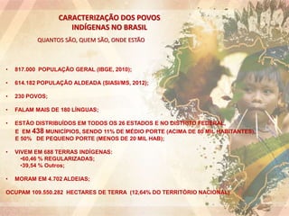 CARACTERIZAÇÃO DOS POVOS
INDÍGENAS NO BRASIL
QUANTOS SÃO, QUEM SÃO, ONDE ESTÃO
• 817.000 POPULAÇÃO GERAL (IBGE, 2010);
• 614.182 POPULAÇÃO ALDEADA (SIASI/MS, 2012);
• 230 POVOS;
• FALAM MAIS DE 180 LÍNGUAS;
• ESTÃO DISTRIBUÍDOS EM TODOS OS 26 ESTADOS E NO DISTRITO FEDERAL,
E EM 438 MUNICÍPIOS, SENDO 11% DE MÉDIO PORTE (ACIMA DE 80 MIL HABITANTES),
E 50% DE PEQUENO PORTE (MENOS DE 20 MIL HAB);
• VIVEM EM 688 TERRAS INDÍGENAS:
•60,46 % REGULARIZADAS;
•39,54 % Outros;
• MORAM EM 4.702 ALDEIAS;
OCUPAM 109.550.282 HECTARES DE TERRA (12,64% DO TERRITÓRIO NACIONAL)
 
