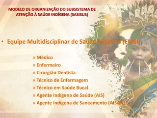 MODELO DE ORGANIZAÇÃO DO SUBSISTEMA DE
ATENÇÃO À SAÚDE INDÍGENA (SASISUS)
• Equipe Multidisciplinar de Saúde Indígena (EMSI)
» Médico
» Enfermeiro
» Cirurgião Dentista
» Técnico de Enfermagem
» Técnico em Saúde Bucal
» Agente Indígena de Saúde (AIS)
» Agente indígena de Saneamento (AISAN)
 