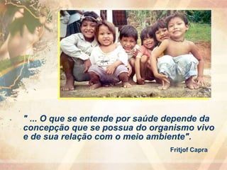 " ... O que se entende por saúde depende da
concepção que se possua do organismo vivo
e de sua relação com o meio ambiente".
Fritjof Capra
 