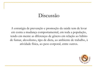 Discussão A estratégia de prevenção e promoção da saúde tem de levar em conta a mudança comportamental, em toda a população, tendo em mente as diferenças de gênero em relação ao hábito de fumar, alcoolismo, tipo de dieta, ao ambiente de trabalho, à atividade física, ao peso corporal, entre outros. 