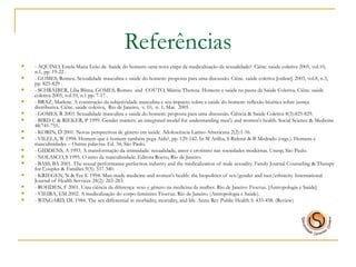Referências - AQUINO, Estela Maria Leão de. Saúde do homem: uma nova etapa da medicalização da sexualidade?. Ciênc. saúde coletiva 2005, vol.10, n.1, pp. 19-22 . - GOMES, Romeu. Sexualidade masculina e saúde do homem: proposta para uma discussão. Ciênc. saúde coletiva [online]. 2003, vol.8, n.3, pp. 825-829 . - SCHRAIBER, Lília Blima; GOMES, Romeu  and  COUTO, Márcia Thereza. Homens e saúde na pauta da Saúde Coletiva. Ciênc. saúde coletiva 2005, vol.10, n.1 pp. 7-17 . - BRAZ, Marlene. A construção da subjetividade masculina e seu impacto sobre a saúde do homem: reflexão bioética sobre justiça distributiva. Ciênc. saúde coletiva,  Rio de Janeiro,  v. 10,  n. 1, Mar.  2005 .   - GOMES, R 2003. Sexualidade masculina e saúde do homem: proposta para uma discussão. Ciência & Saúde Coletiva 8(3):825-829. - BIRD C & RIEKER, P 1999. Gender matters: an integrated model for understanding men's and women's health.  Social Science & Medicine 48:745-755. - KORIN, D 2001. Novas perspectivas de gênero em saúde. Adolescência Latino-Americana 2(2):1-16.  - VILELA, W 1998. Homem que é homem também pega Aids?, pp. 129-142. In M Arilha, S Ridenti & B Medrado (orgs.). Homens e masculinidades – Outras palavras. Ed. 34, São Paulo. - GIDDENS, A 1993. A transformação da intimidade: sexualidade, amor e erotismo nas sociedades modernas. Unesp, São Paulo. - NOLASCO, S 1995. O mito da masculinidade. Editora Rocco, Rio de Janeiro.    - BASS, BA 2001. The sexual performance perfection industry and the medicalization of male sexuality.  Family Journal Counseling & Therapy for Couples & Families 9(3): 337-340. - KRIEGEN, N & Fee E 1994. Man-made medicine and women's health: the biopolitics of sex/gender and race/ethnicity.  International Journal of Health Services 24(2): 265-283. - ROHDEN, F 2001. Uma ciência da diferença: sexo e gênero na medicina da mulher. Rio de Janeiro: Fiocruz. [Antropologia e Saúde] - VIEIRA, EM 2002. A medicalização do corpo feminino. Fiocruz. Rio de Janeiro. (Antropologia e Saúde). - WINGARD, DL 1984. The sex differential in morbidity, mortality, and life.  Annu Rev Public Health 5: 433-458. (Review) 