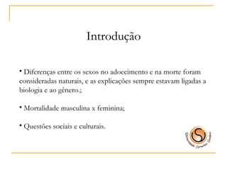Introdução Diferenças entre os sexos no adoecimento e na morte foram consideradas naturais, e as explicações sempre estavam ligadas a biologia e ao gênero.; Mortalidade masculina x feminina; Questões sociais e culturais. 