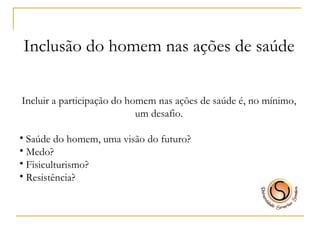 Inclusão do homem nas ações de saúde Incluir a participação do homem nas ações de saúde é, no mínimo, um desafio. Saúde do homem, uma visão do futuro? Medo? Fisiculturismo?  Resistência? 