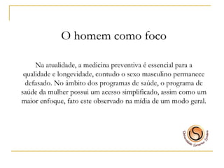 O homem como foco Na atualidade, a medicina preventiva é essencial para a qualidade e longevidade, contudo o sexo masculino permanece defasado. No âmbito dos programas de saúde, o programa de saúde da mulher possui um acesso simplificado, assim como um maior enfoque, fato este observado na mídia de um modo geral. 