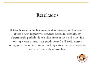 Resultados O fato de caber à mulher acompanhar crianças, adolescentes e idosos a seus respectivos serviços de saúde, além de, em determinado período de sua vida, freqüentar o pré-natal, faz com que ela se torne mais predisposta à utilização desses serviços, fazendo com que esta o freqüente muito mais e utilize os benefícios a ela oferecidos. 