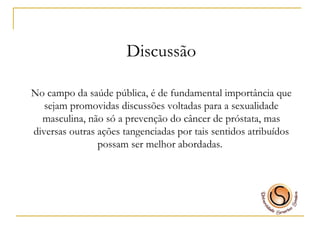 Discussão No campo da saúde pública, é de fundamental importância que sejam promovidas discussões voltadas para a sexualidade masculina, não só a prevenção do câncer de próstata, mas diversas outras ações tangenciadas por tais sentidos atribuídos possam ser melhor abordadas.  
