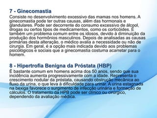 7 - Ginecomastia 
Consiste no desenvolvimento excessivo das mamas nos homens. A 
ginecomastia pode ter outras causas, além das hormonais e 
glandulares. Pode ser decorrente do consumo excessivo de álcool, 
drogas ou certos tipos de medicamentos, como os corticóides. É 
também um problema comum entre os idosos, devido à diminuição da 
produção dos hormônios masculinos. Depois de analisadas as causas 
primárias desta alteração, o médico avalia a necessidade ou não de 
cirurgia. Em geral, é a opção mais indicada devido aos problemas 
psicológicos e sociais que a ginecomastia costuma acarretar para o 
homem. 
8 - Hipertrofia Benigna da Próstata (HBP) 
É bastante comum em homens acima dos 50 anos, sendo que sua 
incidência aumenta progressivamente com a idade. Representa o 
crescimento nodular da próstata, causando obstrução mecânica ao 
fluxo da urina, o que leva à dificuldade para urinar. A urina estagnada 
na bexiga favorece o surgimento de infecção urinária e formação de 
cálculos. O tratamento da HPB pode ser clínico ou cirúrgico, 
dependendo da avaliação médica. 
 
