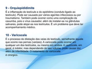 9 - Orquiepididimite 
É a inflamação do testículo e do epidídimo (conduto ligado ao 
testículo). Pode ser causado por vários agentes infecciosos ou por 
traumatismo. Também pode ocorrer como uma complicação da 
caxumba, pois o vírus causador, além de instalar-se na glândulas 
salivares, pode alojar-se nos testículos. É um problema que deve ter 
acompanhamento médico. 
10 - Varicocele 
É o processo de dilatação das veias do testículo, semelhante àquele 
que ocorre nas pernas (varizes). A varicocele pode ocorrer em 
qualquer um dos testículos, ou mesmo em ambos. A varicocele, em 
geral, é indolor, mas dependendo do seu volume, pode causar dor, 
além de infertilidade. O tratamento da varicocele 
é cirúrgico. 
 