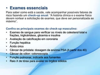 • Exames essenciais 
Para saber como está a saúde, vale acompanhar possíveis fatores de 
risco fazendo um check-up anual. “A história clínica e o exame físico 
devem nortear a solicitação de exames, que deve ser personalizada ao 
máximo”, 
Confira os principais exames do check-up masculino: 
• Exames de sangue para verificar os níveis de colesterol total e 
frações, triglicérideos, glicemia e insulina 
• Avaliação de calcificação em coronária 
• Função hepática 
• Ácido úrico 
• Câncer de próstata: dosagem da enzima PSA (A partir dos 40) 
• Câncer de cólon: colonoscopia 
• Função pulmonar, indicada aos fumantes 
• Raio X de tórax para avaliar os órgãos sólidos 
 