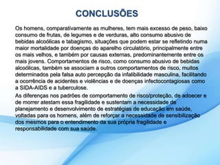 CONCLUSÕES 
Os homens, comparativamente as mulheres, tem mais excesso de peso, baixo 
consumo de frutas, de legumes e de verduras, alto consumo abusivo de 
bebidas alcoólicas e tabagismo, situações que podem estar se refletindo numa 
maior mortalidade por doenças do aparelho circulatório, principalmente entre 
os mais velhos, e também por causas externas, predominantemente entre os 
mais jovens. Comportamentos de risco, como consumo abusivo de bebidas 
alcoólicas, também se associam a outros comportamentos de risco, muitos 
determinados pela falsa auto percepção da infalibilidade masculina, facilitando 
a ocorrência de acidentes e violências e de doenças infectocontagiosas como 
a SIDA-AIDS e a tuberculose. 
As diferenças nos padrões de comportamento de risco/proteção, de adoecer e 
de morrer atestam essa fragilidade e sustentam a necessidade de 
planejamento e desenvolvimento de estratégias de educação em saúde, 
voltadas para os homens, além de reforçar a necessidade de sensibilização 
dos mesmos para o entendimento da sua própria fragilidade e 
responsabilidade com sua saúde. 
 