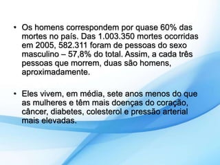 • Os homens correspondem por quase 60% das 
mortes no país. Das 1.003.350 mortes ocorridas 
em 2005, 582.311 foram de pessoas do sexo 
masculino – 57,8% do total. Assim, a cada três 
pessoas que morrem, duas são homens, 
aproximadamente. 
• Eles vivem, em média, sete anos menos do que 
as mulheres e têm mais doenças do coração, 
câncer, diabetes, colesterol e pressão arterial 
mais elevadas. 
 
